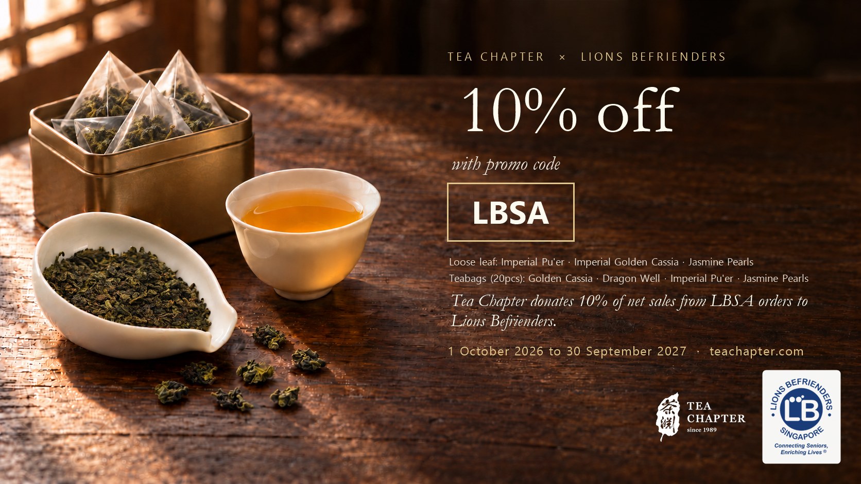Tea Chapter x Lions Befrienders: 10% off with promo code LBSA on Imperial Pu'er, Imperial Golden Cassia, Jasmine Pearls and Golden Cassia, Dragon Well, Imperial Pu'er and Jasmine Pearls teabags. Tea Chapter donates 10% of net sales from LBSA orders to Lions Befrienders. 1 October 2026 to 30 September 2027.